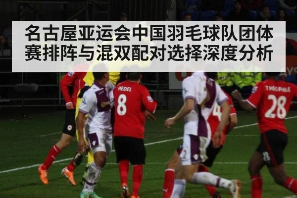 名古屋亚运会中国羽毛球队团体赛排阵与混双配对选择深度分析